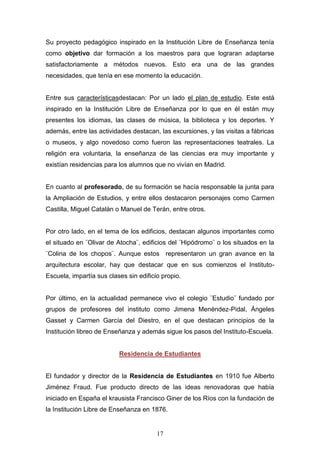 17
Su proyecto pedagógico inspirado en la Institución Libre de Enseñanza tenía
como objetivo dar formación a los maestros para que lograran adaptarse
satisfactoriamente a métodos nuevos. Esto era una de las grandes
necesidades, que tenía en ese momento la educación.
Entre sus característicasdestacan: Por un lado el plan de estudio. Este está
inspirado en la Institución Libre de Enseñanza por lo que en él están muy
presentes los idiomas, las clases de música, la biblioteca y los deportes. Y
además, entre las actividades destacan, las excursiones, y las visitas a fábricas
o museos, y algo novedoso como fueron las representaciones teatrales. La
religión era voluntaria, la enseñanza de las ciencias era muy importante y
existían residencias para los alumnos que no vivían en Madrid.
En cuanto al profesorado, de su formación se hacía responsable la junta para
la Ampliación de Estudios, y entre ellos destacaron personajes como Carmen
Castilla, Miguel Catalán o Manuel de Terán, entre otros.
Por otro lado, en el tema de los edificios, destacan algunos importantes como
el situado en ¨Olivar de Atocha¨, edificios del ¨Hipódromo¨ o los situados en la
¨Colina de los chopos¨. Aunque estos representaron un gran avance en la
arquitectura escolar, hay que destacar que en sus comienzos el Instituto-
Escuela, impartía sus clases sin edificio propio.
Por último, en la actualidad permanece vivo el colegio ¨Estudio¨ fundado por
grupos de profesores del instituto como Jimena Menéndez-Pidal, Ángeles
Gasset y Carmen García del Diestro, en el que destacan principios de la
Institución libreo de Enseñanza y además sigue los pasos del Instituto-Escuela.
Residencia de Estudiantes
El fundador y director de la Residencia de Estudiantes en 1910 fue Alberto
Jiménez Fraud. Fue producto directo de las ideas renovadoras que había
iniciado en España el krausista Francisco Giner de los Ríos con la fundación de
la Institución Libre de Enseñanza en 1876.
 