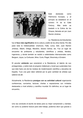 18
Está declarada como
Patrimonio Europeo, y al
principio se estableció en el
número 14 de la Calle
Fortuny. Más tarde se
trasladó a la Colina de los
Chopos, llamada así por Juan
Ramón Jiménez.
La Residencia de Estudiantes
fue el foco más significativo de la cultura y estilo de los años treinta. Por ella
pasó toda la intelectualidad: Unamuno, Falla, Lorca, Dalí, Juan Ramón
Jiménez, Alberti, Ortega, Marañón, Severo Ochoa, etc. Fue un lugar de
encuentro de profesores y estudiantes, científicos y artistas, literatos,
ingenieros, y donde también se recibió a celebridades internacionales como
Bergson, Joyce, Le Corbusier, Mme. Curie, Piaget, Stravinsky o Einstein.
El peculiar ambiente que caracterizó a la Residencia, el talento de sus
protagonistas, y sobre todo el proyecto intelectual y moral que sustentaba hizo
que ésta fuera uno de los núcleos de modernización científica y educativa de
España. Tuvo una gran labor editorial por la gran cantidad de artistas que
salieron de allí.
Actualmente, la Residencia prosigue con su actividad cultural organizando
conferencias, conciertos, lecturas, charlas o exposiciones con invitados
destacados a nivel artístico y científico mundial. En definitiva, es un lugar de
encuentro.
Conclusiones
Una vez concluido el escrito de textos para su mejor comprensión y claridad,
así como su posterior lectura para este trabajo, podemos decir que gracias a
 