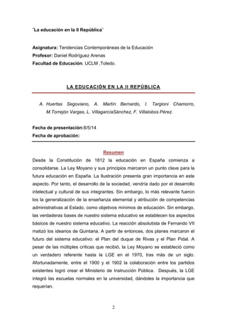 2
¨La educación en la II República¨
Asignatura: Tendencias Contemporáneas de la Educación
Profesor: Daniel Rodríguez Arenas
Facultad de Educación. UCLM ,Toledo.
LA EDUCACIÓN EN LA II REPÚBLICA
A. Huertas Segoviano, A. Martín Bernardo, I. Targioni Chamorro,
M.Torrejón Vargas, L. VillagarcíaSánchez, F. Villalobos Pérez.
Fecha de presentación:8/5/14
Fecha de aprobación:
Resumen
Desde la Constitución de 1812 la educación en España comienza a
consolidarse. La Ley Moyano y sus principios marcaron un punto clave para la
futura educación en España. La Ilustración presenta gran importancia en este
aspecto. Por tanto, el desarrollo de la sociedad, vendría dado por el desarrollo
intelectual y cultural de sus integrantes. Sin embargo, lo más relevante fueron
los la generalización de la enseñanza elemental y atribución de competencias
administrativas al Estado, como objetivos mínimos de educación. Sin embargo,
las verdaderas bases de nuestro sistema educativo se establecen los aspectos
básicos de nuestro sistema educativo. La reacción absolutista de Fernando VII
matizó los idearios de Quintana. A partir de entonces, dos planes marcaron el
futuro del sistema educativo: el Plan del duque de Rivas y el Plan Pidal. A
pesar de las múltiples críticas que recibió, la Ley Moyano se estableció como
un verdadero referente hasta la LGE en el 1970, tras más de un siglo.
Afortunadamente, entre el 1900 y el 1902 la colaboración entre los partidos
existentes logró crear el Ministerio de Instrucción Pública. Después, la LGE
integró las escuelas normales en la universidad, dándoles la importancia que
requerían.
 