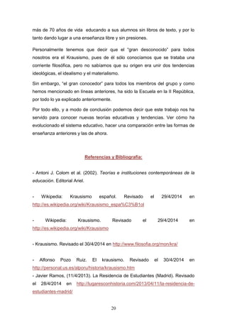 20
más de 70 años de vida educando a sus alumnos sin libros de texto, y por lo
tanto dando lugar a una enseñanza libre y sin presiones.
Personalmente tenemos que decir que el “gran desconocido” para todos
nosotros era el Krausismo, pues de él sólo conocíamos que se trataba una
corriente filosófica, pero no sabíamos que su origen era unir dos tendencias
ideológicas, el idealismo y el materialismo.
Sin embargo, “el gran conocedor” para todos los miembros del grupo y como
hemos mencionado en líneas anteriores, ha sido la Escuela en la II República,
por todo lo ya explicado anteriormente.
Por todo ello, y a modo de conclusión podemos decir que este trabajo nos ha
servido para conocer nuevas teorías educativas y tendencias. Ver cómo ha
evolucionado el sistema educativo, hacer una comparación entre las formas de
enseñanza anteriores y las de ahora.
Referencias y Bibliografía:
- Antoni J. Colom et al. (2002). Teorías e instituciones contemporáneas de la
educación. Editorial Ariel.
- Wikipedia: Krausismo español. Revisado el 29/4/2014 en
http://es.wikipedia.org/wiki/Krausismo_espa%C3%B1ol
- Wikipedia: Krausismo. Revisado el 29/4/2014 en
http://es.wikipedia.org/wiki/Krausismo
- Krausismo. Revisado el 30/4/2014 en http://www.filosofia.org/mon/kra/
- Alfonso Pozo Ruiz. El krausismo. Revisado el 30/4/2014 en
http://personal.us.es/alporu/historia/krausismo.htm
- Javier Ramos, (11/4/2013). La Residencia de Estudiantes (Madrid). Revisado
el 28/4/2014 en http://lugaresconhistoria.com/2013/04/11/la-residencia-de-
estudiantes-madrid/
 