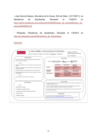 21
- José García-Velasco, Almudena de la Cueva, Erik de Giles. (13/11/2011). La
Residencia de Estudiantes. Revisado el 1/5/2014 en
http://cedros.residencia.csic.es/docactos/5626/Dossier_de_prensa/Dossier_de_
prensa05626009.pdf
- Wikipedia: Residencia de estudiantes. Revisado el 1/5/2014 en
http://es.wikipedia.org/wiki/Residencia_de_Estudiantes
PÓSTER
- “Lazarillo”. (19/7/2013). Las irregularidades de la residencia de estudiantes y
el golpe del 18-7-1936. Revisado el 2/5/2014 en
http://www.diariodelaire.com/2013/07/las-irregulariades-de-la-residencia-
de.html
 