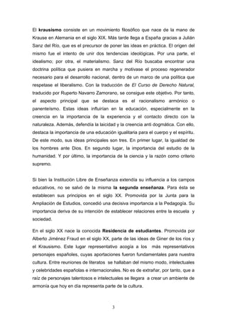 3
El krausismo consiste en un movimiento filosófico que nace de la mano de
Krause en Alemania en el siglo XIX. Más tarde llega a España gracias a Julián
Sanz del Río, que es el precursor de poner las ideas en práctica. El origen del
mismo fue el intento de unir dos tendencias ideológicas. Por una parte, el
idealismo; por otra, el materialismo. Sanz del Río buscaba encontrar una
doctrina política que pusiera en marcha y motivase el proceso regenerador
necesario para el desarrollo nacional, dentro de un marco de una política que
respetase el liberalismo. Con la traducción de El Curso de Derecho Natural,
traducido por Ruperto Navarro Zamorano, se consigue este objetivo. Por tanto,
el aspecto principal que se destaca es el racionalismo armónico o
panenteísmo. Estas ideas influirían en la educación, especialmente en la
creencia en la importancia de la experiencia y el contacto directo con la
naturaleza. Además, defendía la laicidad y la creencia anti dogmática. Con ello,
destaca la importancia de una educación igualitaria para el cuerpo y el espíritu.
De este modo, sus ideas principales son tres. En primer lugar, la igualdad de
los hombres ante Dios. En segundo lugar, la importancia del estudio de la
humanidad. Y por último, la importancia de la ciencia y la razón como criterio
supremo.
Si bien la Institución Libre de Enseñanza extendía su influencia a los campos
educativos, no se salvó de la misma la segunda enseñanza. Para ésta se
establecen sus principios en el siglo XX. Promovida por la Junta para la
Ampliación de Estudios, concedió una decisiva importancia a la Pedagogía. Su
importancia deriva de su intención de establecer relaciones entre la escuela y
sociedad.
En el siglo XX nace la conocida Residencia de estudiantes. Promovida por
Alberto Jiménez Fraud en el siglo XX, parte de las ideas de Giner de los ríos y
el Krausismo. Este lugar representativo acogía a los más representativos
personajes españoles, cuyas aportaciones fueron fundamentales para nuestra
cultura. Entre reuniones de literatos se hallaban del mismo modo, intelectuales
y celebridades españolas e internacionales. No es de extrañar, por tanto, que a
raíz de personajes talentosos e intelectuales se llegara a crear un ambiente de
armonía que hoy en día representa parte de la cultura.
 