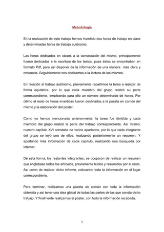 5
Metodología
En la realización de este trabajo hemos invertido dos horas de trabajo en clase
y determinadas horas de trabajo autónomo.
Las horas dedicadas en clases a la consecución del mismo, principalmente
fueron dedicadas a la escritura de los textos, pues éstos se encontraban en
formato Pdf, para así disponer de la información de una manera más clara y
ordenada. Seguidamente nos dedicamos a la lectura de los mismos.
En relación al trabajo autónomo, previamente repartimos la tarea a realizar de
forma equitativa, por lo que cada miembro del grupo realizó su parte
correspondiente, empleando para ello un número determinado de horas. Por
último el resto de horas invertidas fueron destinadas a la puesta en común del
mismo y la elaboración del poster.
Como ya hemos mencionado anteriormente, la tarea fue dividida y cada
miembro del grupo realizó la parte del trabajo correspondiente. Así mismo,
nuestro capítulo XVI constaba de varios apartados, por lo que cada integrante
del grupo se leyó uno de ellos, realizando posteriormente un resumen. Y
aportando más información de cada capítulo, realizando una búsqueda por
internet.
De esta forma, los restantes integrantes, se ocuparon de realizar un resumen
que englobase todos los artículos, previamente leídos y resumidos por el resto.
Así como de realizar dicho informe, colocando toda la información en el lugar
correspondiente.
Para terminar, realizamos una puesta en común con toda la información
obtenida y así tener una idea global de todas las partes de las que consta dicho
trabajo. Y finalmente realizamos el póster, con toda la información recabada.
 
