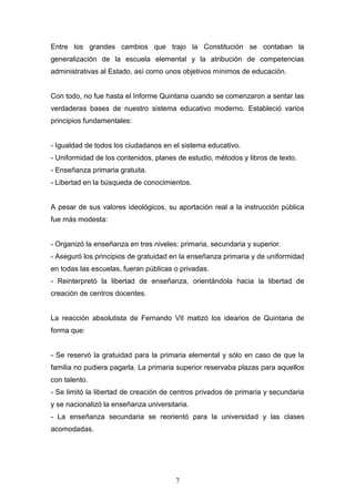 7
Entre los grandes cambios que trajo la Constitución se contaban la
generalización de la escuela elemental y la atribución de competencias
administrativas al Estado, así como unos objetivos mínimos de educación.
Con todo, no fue hasta el Informe Quintana cuando se comenzaron a sentar las
verdaderas bases de nuestro sistema educativo moderno. Estableció varios
principios fundamentales:
- Igualdad de todos los ciudadanos en el sistema educativo.
- Uniformidad de los contenidos, planes de estudio, métodos y libros de texto.
- Enseñanza primaria gratuita.
- Libertad en la búsqueda de conocimientos.
A pesar de sus valores ideológicos, su aportación real a la instrucción pública
fue más modesta:
- Organizó la enseñanza en tres niveles: primaria, secundaria y superior.
- Aseguró los principios de gratuidad en la enseñanza primaria y de uniformidad
en todas las escuelas, fueran públicas o privadas.
- Reinterpretó la libertad de enseñanza, orientándola hacia la libertad de
creación de centros docentes.
La reacción absolutista de Fernando VII matizó los idearios de Quintana de
forma que:
- Se reservó la gratuidad para la primaria elemental y sólo en caso de que la
familia no pudiera pagarla. La primaria superior reservaba plazas para aquellos
con talento.
- Se limitó la libertad de creación de centros privados de primaria y secundaria
y se nacionalizó la enseñanza universitaria.
- La enseñanza secundaria se reorientó para la universidad y las clases
acomodadas.
 