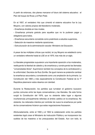 8
A partir de entonces, dos planes marcaron el futuro del sistema educativo: el
Plan del duque de Rivas y el Plan Pidal.
En el 1857, el verdadero hito que cimentó el sistema educativo fue la Ley
Moyano, con valores propios del liberalismo moderado.
- Enseñanza dividida en tres niveles.
- Enseñanza primaria gratuita para aquellos que no la pudieran pagar y
obligatoria para todos.
- Enseñanza secundaria concebida como preámbulo a estudios superiores.
- Selección de maestros mediante oposiciones.
- Estructuración de la administración escolar: Ministerio de Educación.
A pesar de las múltiples críticas que recibió, la Ley Moyano se estableció como
un verdadero referente hasta la LGE en el 1970, tras más de un siglo.
Lo liberales progresistas supusieron una importante oposición a los moderados,
restituyendo la libertad de cátedra y de enseñanza y construyendo las llamadas
"universidades libres". Suprimieron también los conceptos de la centralización y
la uniformidad. Decretos de Ruiz Zorrilla. De igual manera se pretendía cambiar
la enseñanza secundaria y considerarla como una ampliación de la primaria. La
Constitución del 1869 y más especialmente la Constitución Federal de la 1ª
República plasmaron estos idearios con claridad.
Durante la Restauración, los partidos que turnaban el gobierno buscaron
puntos comunes entre las leyes conservadoras y las liberales. De esta forma
surgió la Constitución del 1876, que no obstante daba lugar a algunas
incoherencias principalmente referidas al ámbito católico en la enseñanza. No
obstante, los reiterados intentos por controlar de nuevo la enseñanza por parte
de los conservadores hicieron que estas negociaciones fracasaran.
Afortunadamente, entre el 1900 y el 1902 la colaboración entre los partidos
existentes logró crear el Ministerio de Instrucción Pública y se incorporaron los
sueldos de los maestros a los presupuestos del Estado. Aun con todo, la
 