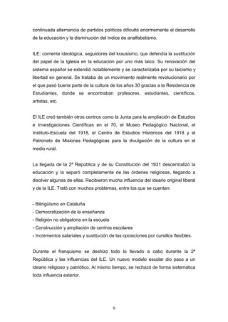 9
continuada alternancia de partidos políticos dificultó enormemente el desarrollo
de la educación y la disminución del índice de analfabetismo.
ILE: corriente ideológica, seguidores del krausismo, que defendía la sustitución
del papel de la Iglesia en la educación por uno más laico. Su renovación del
sistema español se extendió notablemente y se caracterizaba por su laicismo y
libertad en general. Se trataba de un movimiento realmente revolucionario por
el que pasó buena parte de la cultura de los años 30 gracias a la Residencia de
Estudiantes, donde se encontraban profesores, estudiantes, científicos,
artistas, etc.
El ILE creó también otros centros como la Junta para la ampliación de Estudios
e Investigaciones Científicas en el 70, el Museo Pedagógico Nacional, el
Instituto-Escuela del 1918, el Centro de Estudios Históricos del 1918 y el
Patronato de Misiones Pedagógicas para la divulgación de la cultura en el
medio rural.
La llegada de la 2ª República y de su Constitución del 1931 descentralizó la
educación y la separó completamente de las órdenes religiosas, llegando a
disolver algunas de ellas. Recibieron mucha influencia del ideario original liberal
y de la ILE. Trató con muchos problemas, entre los que se cuentan:
- Bilingüismo en Cataluña
- Democratización de la enseñanza
- Religión no obligatoria en la escuela
- Construcción y ampliación de centros escolares
- Incrementos salariales y sustitución de las oposiciones por cursillos flexibles.
Durante el franquismo se deshizo todo lo llevado a cabo durante la 2ª
República y las influencias del ILE. Un nuevo modelo escolar dio paso a un
ideario religioso y patriótico. Al mismo tiempo, se rechazó de forma sistemática
toda influencia exterior.
 