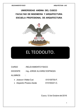 RELEVAMIENTO FISICO ARQUITECTURA - UAC
1
UNIVERSIDAD ANDINA DEL CUSCO
FACULTAD DE INGENIERIA Y ARQUITECTURA
ESCUELA PROFESIONAL DE ARQUITECTURA
CURSO : RELEVAMIENTO FISICO
DOCENTE : Ing. JORGE ALVAREZ ESPINOZA
ALUMNOS :
 Jeasson Villalta Cusi 015100750-F.
 Alejandro Pinares Zarate 015100221-C.
Cusco,12 de Octubre del 2016
EL TEODOLITO.
 