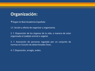 Organización:
Según la Real Academia Española:
1.f. Acción y efecto de organizar u organizarse.
2. f. Disposición de los ...