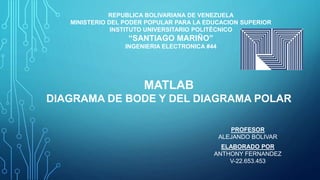 REPUBLICA BOLIVARIANA DE VENEZUELA
MINISTERIO DEL PODER POPULAR PARA LA EDUCACION SUPERIOR
INSTITUTO UNIVERSITARIO POLITÉCNICO
“SANTIAGO MARIÑO”
INGENIERIA ELECTRONICA #44
MATLAB
DIAGRAMA DE BODE Y DEL DIAGRAMA POLAR
ELABORADO POR
ANTHONY FERNANDEZ
V-22.653.453
PROFESOR
ALEJANDO BOLIVAR
 
