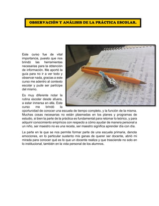 Este curso fue de vital
importancia, puesto que nos
brindó las herramientas
necesarias para la obtención
de información. Me aportó la
guía para no ir a ver todo y
observar nada, gracias a este
curso me adentro al contexto
escolar y pude ser partícipe
del mismo.
Es muy diferente notar la
rutina escolar desde afuera,
a estar inmersa en ella. Este
curso me brindó la
oportunidad de conocer una escuela de tiempo completo, y la función de la misma.
Muchas cosas necesarias no están plasmadas en los planes y programas de
estudio, si bien la parte de la práctica es fundamental para retomar lo teórico, y para
adquirir conocimiento empíricos con respecto a cómo ayudar de manera personal a
un niño, ser maestro no es una receta, ser maestro significa aprender día con día.
La parte en la que se nos permite formar parte de una escuela primaria, denota
emociones, en lo particular sustento mis ganas de querer ser docente, abrió mi
mirada para conocer qué es lo que un docente realiza y que trasciende no solo en
lo institucional, también en la vida personal de los alumnos.
OBSERVACIÓN Y ANÁLISIS DE LA PRÁCTICA ESCOLAR.
 