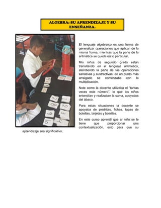 El lenguaje algebraico es una forma de
generalizar operaciones que aplican de la
misma forma, mientras que la parte de la
aritmética se queda en lo particular.
Mis niños de segundo grado están
transitando en el lenguaje aritmético,
atendiendo la parte de las operaciones
sanativas y sustractivas; en un punto más
arraigado se comenzaba con la
multiplicación.
Note como la docente utilizaba el “tantas
veces este número”, lo que los niños
entendían y realizaban la suma, apoyados
del ábaco.
Para estas situaciones la docente se
apoyaba de piedritas, fichas, tapas de
botellas, tarjetas y botellas.
En este curso aprendí que al niño se le
tiene que proporcionar una
contextualización, esto para que su
aprendizaje sea significativo.
ALGEBRA: SU APRENDIZAJE Y SU
ENSEÑANZA.
 