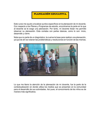 Este curso me ayudo a localizar puntos específicos en la planeación de mi docente.
Con respecto a los Planes y Programas de estudio, encontramos la parte en la que
al docente se le exige una planeación. Por tanto, mi docente titular me permitió
observar su planeación. Esta contaba con partes básicas, como lo son: inicio,
desarrollo y cierre.
Note que no parte de un diagnóstico, la cual es la base para realizar una planeación,
ya que de ahí se notaran las problemáticas y resoluciones en función de las mismas.
Lo que me llamo la atención de la planeación de mi docente, fue la parte de la
contextualización en donde utiliza los medios que se presentan en la comunidad
para el desarrollo de sus actividades. Así pues, el conocimiento de los niños es de
manera más significativa.
PLANEACIÓN EDUCATIVA.
 