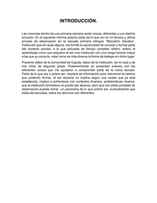 INTRODUCCIÓN.
Las vivencias dentro de una primaria siempre serán únicas, diferentes y con distinta
emoción. En el siguiente informe plasmo parte de lo que viví en mi tercera y última
jornada de observación en la escuela primaria bilingüe “Marcelino Dávalos”.
Institución que sin duda alguna, me brindó la oportunidad de conocer y formar parte
del contexto escolar, a lo que escuelas de tiempo completo refiero, reitero el
aprendizaje único que adquiero al ser una institución con una carga horaria mayor
a las que yo conocía, notar como es más diversa la forma de trabajar en dicho lugar.
Presento datos de la comunidad de Capula, datos de la institución, de mi aula y de
mis niños de segundo grado. Posteriormente se presentan enlaces con los
diferentes cursos que me ayudaron a comprender parte de la rutina escolar.
Parte de lo que soy y quiero ser, requiere de información para vislumbrar el camino
que pretendo formar, el ser docente no implica seguir una receta que ya está
establecida, implica a enfrentarse con contextos diversos, problemáticas diversa,
que la institución formadora no puede dar alcance, pero que con estas jornadas de
observación puedes tomar un panorama de lo que podría ser, puntualizando que
todas las escuelas, todos los alumnos son diferentes.
 
