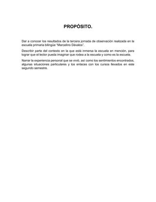 PROPÓSITO.
Dar a conocer los resultados de la tercera jornada de observación realizada en la
escuela primaria bilingüe “Marcelino Dávalos”.
Describir parte del contexto en la que está inmersa la escuela en mención, para
lograr que el lector pueda imaginar que rodea a la escuela y como es la escuela.
Narrar la experiencia personal que se vivió, así como los sentimientos encontrados,
algunas situaciones particulares y los enlaces con los cursos llevados en este
segundo semestre.
 