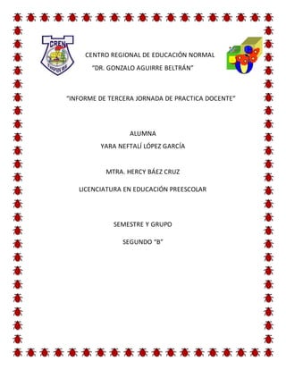 CENTRO REGIONAL DE EDUCACIÓN NORMAL
“DR. GONZALO AGUIRRE BELTRÁN”
“INFORME DE TERCERA JORNADA DE PRACTICA DOCENTE”
ALUMNA
YARA NEFTALÍ LÓPEZ GARCÍA
MTRA. HERCY BÁEZ CRUZ
LICENCIATURA EN EDUCACIÓN PREESCOLAR
SEMESTRE Y GRUPO
SEGUNDO “B”
 