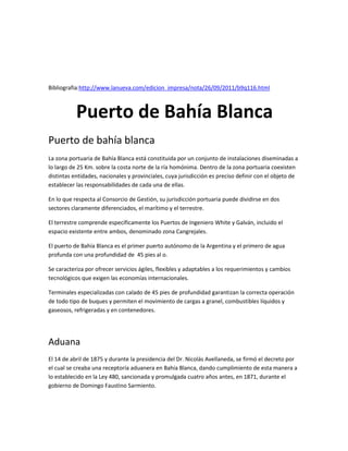 Bibliografia:http://www.lanueva.com/edicion_impresa/nota/26/09/2011/b9q116.html

Puerto de Bahía Blanca
Puerto de bahía blanca
La zona portuaria de Bahía Blanca está constituida por un conjunto de instalaciones diseminadas a
lo largo de 25 Km. sobre la costa norte de la ría homónima. Dentro de la zona portuaria coexisten
distintas entidades, nacionales y provinciales, cuya jurisdicción es preciso definir con el objeto de
establecer las responsabilidades de cada una de ellas.
En lo que respecta al Consorcio de Gestión, su jurisdicción portuaria puede dividirse en dos
sectores claramente diferenciados, el marítimo y el terrestre.
El terrestre comprende específicamente los Puertos de Ingeniero White y Galván, incluido el
espacio existente entre ambos, denominado zona Cangrejales.
El puerto de Bahía Blanca es el primer puerto autónomo de la Argentina y el primero de agua
profunda con una profundidad de 45 pies al o.
Se caracteriza por ofrecer servicios ágiles, flexibles y adaptables a los requerimientos y cambios
tecnológicos que exigen las economías internacionales.
Terminales especializadas con calado de 45 pies de profundidad garantizan la correcta operación
de todo tipo de buques y permiten el movimiento de cargas a granel, combustibles líquidos y
gaseosos, refrigeradas y en contenedores.

Aduana
El 14 de abril de 1875 y durante la presidencia del Dr. Nicolás Avellaneda, se firmó el decreto por
el cual se creaba una receptoría aduanera en Bahía Blanca, dando cumplimiento de esta manera a
lo establecido en la Ley 480, sancionada y promulgada cuatro años antes, en 1871, durante el
gobierno de Domingo Faustino Sarmiento.

 