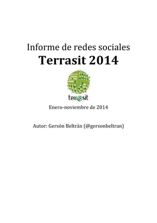  
	
  
	
  
	
  
	
  
	
  
Informe	
  de	
  redes	
  sociales	
  	
  
Terrasit	
  2014	
  
	
  Enero-­‐noviembre	
  de	
  2014	
  
	
  
	
  
Autor:	
  Gersón	
  Beltrán	
  (@gersonbeltran)	
  
	
  
	
  
	
  
 
