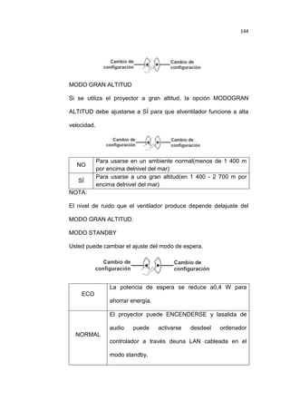 144

MODO GRAN ALTITUD
Si se utiliza el proyector a gran altitud, la opción MODOGRAN
ALTITUD debe ajustarse a SÍ para que elventilador funcione a alta
velocidad.

NO
SÍ

Para usarse en un ambiente normal(menos de 1 400 m
por encima delnivel del mar)
Para usarse a una gran altitud(en 1 400 - 2 700 m por
encima delnivel del mar)

NOTA:
El nivel de ruido que el ventilador produce depende delajuste del
MODO GRAN ALTITUD.
MODO STANDBY
Usted puede cambiar el ajuste del modo de espera.

La potencia de espera se reduce a0,4 W para
ECO
ahorrar energía.
El proyector puede ENCENDERSE y lasalida de
audio

puede

activarse

desdeel

ordenador

NORMAL
controlador a través deuna LAN cableada en el
modo standby.

 