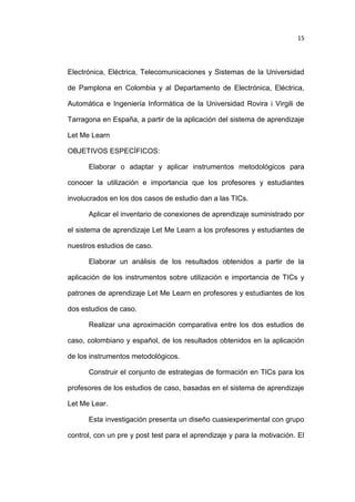 15

Electrónica, Eléctrica, Telecomunicaciones y Sistemas de la Universidad
de Pamplona en Colombia y al Departamento de Electrónica, Eléctrica,
Automática e Ingeniería Informática de la Universidad Rovira i Virgili de
Tarragona en España, a partir de la aplicación del sistema de aprendizaje
Let Me Learn
OBJETIVOS ESPECÍFICOS:
Elaborar o adaptar y aplicar instrumentos metodológicos para
conocer la utilización e importancia que los profesores y estudiantes
involucrados en los dos casos de estudio dan a las TICs.
Aplicar el inventario de conexiones de aprendizaje suministrado por
el sistema de aprendizaje Let Me Learn a los profesores y estudiantes de
nuestros estudios de caso.
Elaborar un análisis de los resultados obtenidos a partir de la
aplicación de los instrumentos sobre utilización e importancia de TICs y
patrones de aprendizaje Let Me Learn en profesores y estudiantes de los
dos estudios de caso.
Realizar una aproximación comparativa entre los dos estudios de
caso, colombiano y español, de los resultados obtenidos en la aplicación
de los instrumentos metodológicos.
Construir el conjunto de estrategias de formación en TICs para los
profesores de los estudios de caso, basadas en el sistema de aprendizaje
Let Me Lear.
Esta investigación presenta un diseño cuasiexperimental con grupo
control, con un pre y post test para el aprendizaje y para la motivación. El

 