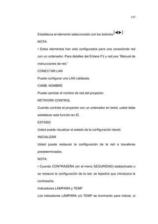 157

Establezca el elemento seleccionado con los botones
NOTA:
• Estos elementos han sido configurados para una conexiónde red
con un ordenador. Para detalles del Enlace PJ y red,vea “Manual de
instrucciones de red.”
CONECTAR LAN
Puede configurar una LAN cableada.
CAMB. NOMBRE
Puede cambiar el nombre de red del proyector.
NETWORK CONTROL
Cuando controle el proyector con un ordenador en lared, usted debe
establecer esta función en SÍ.
ESTADO
Usted puede visualizar el estado de la configuración dered.
INICIALIZAR
Usted puede restaurar la configuración de la red a losvalores
predeterminados.
NOTA:
• Cuando CONTRASEÑA (en el menú SEGURIDAD) estéactivado o
se restaure la configuración de la red, se lepedirá que introduzca la
contraseña.
Indicadores LÁMPARA y TEMP
Los indicadores LÁMPARA y/o TEMP se iluminarán para indicar, si

 