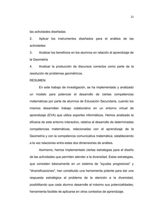 21

las actividades diseñadas
2.

Aplicar los instrumentos diseñados para el análisis de las

actividades
3.

Analizar los beneficios en los alumnos en relación al aprendizaje de

la Geometría
4.

Analizar la producción de discursos correctos como parte de la

resolución de problemas geométricos.
RESUMEN
En este trabajo de investigación, se ha implementado y analizado
un modelo para potenciar el desarrollo de ciertas competencias
matemáticas por parte de alumnos de Educación Secundaria, cuando los
mismos desarrollan trabajo colaborativo en un entorno virtual de
aprendizaje (EVA) que utiliza soportes informáticos. Hemos analizado la
eficacia de este entorno interactivo, relativa al desarrollo de determinadas
competencias matemáticas, relacionadas con el aprendizaje de la
Geometría y con la competencia comunicativa matemática; estableciendo
a la vez relaciones entra estas dos dimensiones de análisis.
Asimismo, hemos implementado ciertas estrategias para el diseño
de las actividades que permiten atender a la diversidad. Estas estrategias,
que consisten básicamente en un sistema de "ayudas progresivas" y
"diversificaciones", han constituido una herramienta potente para dar una
respuesta estratégica al problema de la atención a la diversidad,
posibilitando que cada alumno desarrolle al máximo sus potencialidades;
herramienta factible de aplicarse en otros contextos de aprendizaje.

 