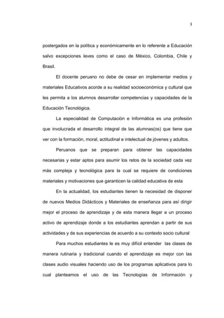 3

postergados en la política y económicamente en lo referente a Educación
salvo excepciones leves como el caso de México, Colombia, Chile y
Brasil.
El docente peruano no debe de cesar en implementar medios y
materiales Educativos acorde a su realidad socioeconómica y cultural que
les permita a los alumnos desarrollar competencias y capacidades de la
Educación Tecnológica.
La especialidad de Computación e Informática es una profesión
que involucrada el desarrollo integral de las alumnas(os) que tiene que
ver con la formación, moral, actitudinal e intelectual de jóvenes y adultos.
Peruanos que se preparan para obtener las capacidades
necesarias y estar aptos para asumir los retos de la sociedad cada vez
más compleja y tecnológica para la cual se requiere de condiciones
materiales y motivaciones que garanticen la calidad educativa de esta
En la actualidad, los estudiantes tienen la necesidad de disponer
de nuevos Medios Didácticos y Materiales de enseñanza para así dirigir
mejor el proceso de aprendizaje y de esta manera llegar a un proceso
activo de aprendizaje donde a los estudiantes aprendan a partir de sus
actividades y de sus experiencias de acuerdo a su contexto socio cultural
Para muchos estudiantes le es muy difícil entender las clases de
manera rutinaria y tradicional cuando el aprendizaje es mejor con las
clases audio visuales haciendo uso de los programas aplicativos para lo
cual planteamos el uso

de

las Tecnologías de

Información

y

 