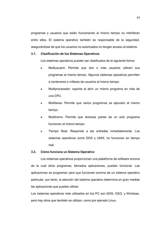 43

programas y usuarios que están funcionando al mismo tiempo no interfieran
entre ellos. El sistema operativo también es responsable de la seguridad,
asegurándose de que los usuarios no autorizados no tengan acceso al sistema.
3.1.

Clasificación de los Sistemas Operativos
Los sistemas operativos pueden ser clasificados de la siguiente forma:
Multiusuario: Permite que dos o más usuarios utilicen sus
programas al mismo tiempo. Algunos sistemas operativos permiten
a centenares o millares de usuarios al mismo tiempo.
Multiprocesador: soporta el abrir un mismo programa en más de
una CPU.
Multitarea: Permite que varios programas se ejecuten al mismo
tiempo.
Multitramo: Permite que diversas partes de un solo programa
funcionen al mismo tiempo.
Tiempo Real: Responde a las entradas inmediatamente. Los
sistemas operativos como DOS y UNIX, no funcionan en tiempo
real.

3.2.

Cómo funciona un Sistema Operativo
Los sistemas operativos proporcionan una plataforma de software encima

de la cual otros programas, llamados aplicaciones, puedan funcionar. Las
aplicaciones se programan para que funcionen encima de un sistema operativo
particular, por tanto, la elección del sistema operativo determina en gran medida
las aplicaciones que puedes utilizar.
Los sistemas operativos más utilizados en los PC son DOS, OS/2, y Windows,
pero hay otros que también se utilizan, como por ejemplo Linux.

 