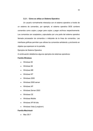 44

3.2.1. Cómo se utiliza un Sistema Operativo
Un usuario normalmente interactúa con el sistema operativo a través de
un sistema de comandos, por ejemplo, el sistema operativo DOS contiene
comandos como copiar y pegar para copiar y pegar archivos respectivamente.
Los comandos son aceptados y ejecutados por una parte del sistema operativo
llamada procesador de comandos o intérprete de la línea de comandos. Las
interfaces gráficas permiten que utilices los comandos señalando y pinchando en
objetos que aparecen en la pantalla.
Ejemplos de Sistema Operativo
A continuación detallamos algunos ejemplos de sistemas operativos:
Familia Windows
Windows 95
Windows 98
Windows ME
Windows NT
Windows 2000
Windows 2000 server
Windows XP
Windows Server 2003
Windows CE
Windows Mobile
Windows XP 64 bits
Windows Vista (Longhorn)
Familia Macintosh
Mac OS 7

 