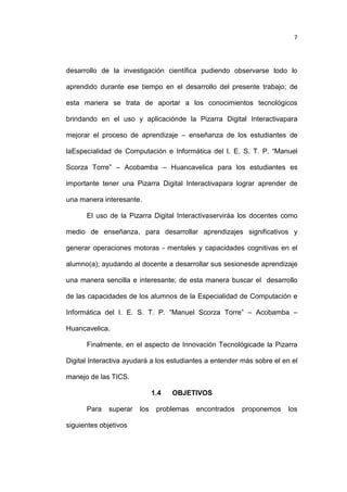7

desarrollo de la investigación científica pudiendo observarse todo lo
aprendido durante ese tiempo en el desarrollo del presente trabajo; de
esta manera se trata de aportar a los conocimientos tecnológicos
brindando en el uso y aplicaciónde la Pizarra Digital Interactivapara
mejorar el proceso de aprendizaje – enseñanza de los estudiantes de
laEspecialidad de Computación e Informática del I. E. S. T. P. “Manuel
Scorza Torre” – Acobamba – Huancavelica para los estudiantes es
importante tener una Pizarra Digital Interactivapara lograr aprender de
una manera interesante.
El uso de la Pizarra Digital Interactivaserviráa los docentes como
medio de enseñanza, para desarrollar aprendizajes significativos y
generar operaciones motoras - mentales y capacidades cognitivas en el
alumno(a); ayudando al docente a desarrollar sus sesionesde aprendizaje
una manera sencilla e interesante; de esta manera buscar el desarrollo
de las capacidades de los alumnos de la Especialidad de Computación e
Informática del I. E. S. T. P. “Manuel Scorza Torre” – Acobamba –
Huancavelica.
Finalmente, en el aspecto de Innovación Tecnológicade la Pizarra
Digital Interactiva ayudará a los estudiantes a entender más sobre el en el
manejo de las TICS.
1.4
Para

superar

siguientes objetivos

los

OBJETIVOS

problemas

encontrados

proponemos

los

 