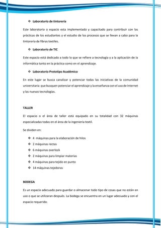  Laboratorio de tintorería
Este laboratorio o espacio esta implementado y capacitado para contribuir con las
prácticas de los estudiantes y el estudio de los procesos que se llevan a cabo para la
tintorería de fibras textiles.
 Laboratorio de TIC
Este espacio está dedicado a todo lo que se refiere a tecnología y a la aplicación de la
informática tanto en la práctica como en el aprendizaje.
 Laboratorio Prototipo Académico
En este lugar se busca canalizar y potenciar todas las iniciativas de la comunidad
universitaria que busquen potenciar el aprendizaje y la enseñanza con el uso de Internet
y las nuevas tecnologías.
TALLER
El espacio o el área de taller está equipado en su totalidad con 32 máquinas
especializadas todas en el área de la ingeniería textil.
Se dividen en:
 4 máquinas para la elaboración de hilos
 2 máquinas rectas
 6 máquinas overlock
 2 máquinas para limpiar materias
 4 máquinas para tejido en punto
 14 máquinas tejedoras
BODEGA
Es un espacio adecuado para guardar o almacenar todo tipo de cosas que no están en
uso o que se utilizaran después. La bodega se encuentra en un lugar adecuado y con el
espacio requerido.
 