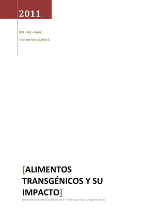 2011
EPIS - FIIS – UNAC

Alvarado Mota Carlos E.




  [ALIMENTOS
  TRANSGÉNICOS Y SU
  IMPACTO]
  Definición, Resumen de documental “The Future Food” y Aporte crítico.
 