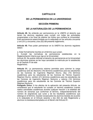 CAPÍTULO III

          DE LA PERMANENCIA EN LA UNIVERSIDAD

                          SECCIÓN PRIMERA

          DE LA NATURALEZA DE LA PERMANENCIA
Artículo 48. Se entiende por permanencia en la UNEFA el derecho que
tienen los alumnos regulares para cumplir con todas las actividades
programadas a los fines de obtener los títulos que confiere la Universidad.
Esta permanencia estará limitada por lo estipulado en los artículos cincuenta
y uno (51) y cincuenta y dos (52) del presente reglamento.

Artículo 49. Para poder permanecer en la UNEFA los alumnos regulares
deben:

a. Estar formalmente inscritos en el término que cursan.
b. Cumplir las normativas de permanencia establecidas en la
Reglamentación Interna que rige en la Universidad.
Artículo 50. No podrán disfrutar el derecho de permanencia en la Universidad
los alumnosa quienes se les haya cancelado la matrícula por lo establecido
en el Capítulo IV de este
Reglamento.

Artículo 51. La permanencia máxima permitida para culminar la carga
académica será de dieciocho (18) términos académicos para los estudiantes
de las Carreras de Ingeniería Régimen Diurno, diez (10) términos
académicos para los estudiantes de las Carreras de Técnico Superior
Régimen Diurno, veintiún (21) términos académicos para los estudiantes de
las Carreras de Ingeniería Régimen Nocturno y catorce (14) términos
académicos para los estudiantes de las Carreras de Técnico Superior
Régimen Nocturno.
Parágrafo Único: A los efectos de la aplicación del presente Artículo, se
considerará que el estudiante ha cursado un término académico cuando
realice actividades académicas durante cualquier fracción o la totalidad del
número de semanas que conforman el término, independientemente del
número de asignaturas que curse y de los resultados académicos que
obtenga en el término. Quedan exceptuados los alumnos tesistas de acuerdo
a lo estipulado en el Artículo sesenta y dos (62) de este Reglamento y
alumnos no tesistascontemplados en el literal b del Artículo 81.
 