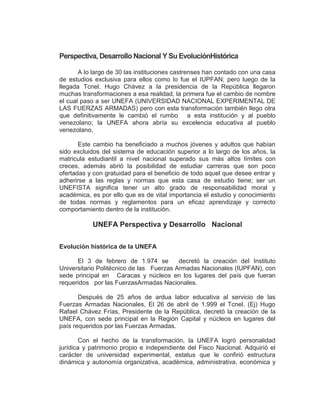 Perspectiva, Desarrollo Nacional Y Su EvoluciónHistórica

       A lo largo de 30 las instituciones castrenses han contado con una casa
de estudios exclusiva para ellos como lo fue el IUPFAN; pero luego de la
llegada Tcnel. Hugo Chávez a la presidencia de la República llegaron
muchas transformaciones a esa realidad, la primera fue el cambio de nombre
el cual paso a ser UNEFA (UNIVERSIDAD NACIONAL EXPERIMENTAL DE
LAS FUERZAS ARMADAS) pero con esta transformación también llego otra
que definitivamente le cambió el rumbo a esta institución y al pueblo
venezolano; la UNEFA ahora abría su excelencia educativa al pueblo
venezolano.

       Este cambio ha beneficiado a muchos jóvenes y adultos que habían
sido excluidos del sistema de educación superior a lo largo de los años, la
matricula estudiantil a nivel nacional superado sus más altos límites con
creces, además abrió la posibilidad de estudiar carreras que son poco
ofertadas y con gratuidad para el beneficio de todo aquel que desee entrar y
adherirse a las reglas y normas que esta casa de estudio tiene; ser un
UNEFISTA significa tener un alto grado de responsabilidad moral y
académica, es por ello que es de vital importancia el estudio y conocimiento
de todas normas y reglamentos para un eficaz aprendizaje y correcto
comportamiento dentro de la institución.

           UNEFA Perspectiva y Desarrollo Nacional

Evolución histórica de la UNEFA

      El 3 de febrero de 1.974 se         decretó la creación del Instituto
Universitario Politécnico de las Fuerzas Armadas Nacionales (IUPFAN), con
sede principal en Caracas y núcleos en los lugares del país que fueran
requeridos por las FuerzasArmadas Nacionales.

       Después de 25 años de ardua labor educativa al servicio de las
Fuerzas Armadas Nacionales, El 26 de abril de 1.999 el Tcnel. (Ej) Hugo
Rafael Chávez Frías, Presidente de la República, decretó la creación de la
UNEFA, con sede principal en la Región Capital y núcleos en lugares del
país requeridos por las Fuerzas Armadas.

        Con el hecho de la transformación, la UNEFA logró personalidad
jurídica y patrimonio propio e independiente del Fisco Nacional. Adquirió el
carácter de universidad experimental, estatus que le confirió estructura
dinámica y autonomía organizativa, académica, administrativa, económica y
 