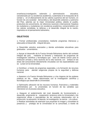 enseñanza,investigación, extensión y administración               educativa,
caracterizada por su excelencia académica, sustentada en la búsqueda de la
verdad y en el afianzamiento de los valores supremos del ser humano, en
función de una sociedad democrática y del desarrollo soberano y autónomo
del País, además ser la mejor Universidad pública, abierta al pueblo,
productora de conocimiento, de referencia nacional e internacional, forjadora
de ciudadanos y ciudadanas con excelencia académica, comprometidos con
los valores socialistas, la defensa y el desarrollo integral de la nación,
inspirados en el pensamiento bolivariano.


OBJETIVOS

   Formar profesionales universitarios mediante programas intensivos y
adecuados al desarrollo integral del país.

   Desarrollar estudios avanzados y demás actividades educativas para
graduados universitarios.

   Apoyar el desarrollo de la Fuerza Armada Bolivariana dentro del contexto
integral del país, mediante el fomento y realización de programas de
investigación científica y tecnológica que sean de interés común para la
institución armada y otros sectores de la vida nacional, con énfasis en las
áreas del conocimiento directamente vinculadas con las especialidades que
se cursen en la Universidad.

  Contribuir, a través de programas especiales, a la formación de recursos
humanos para       atender exigencias propias de la seguridad y defensa
nacional.

   Asesorar a la Fuerza Armada Bolivariana y a los órganos de los poderes
públicos en las     áreas relacionadas con la investigación científica y
tecnológica que desarrolle la Universidad.

   Optimizarla utilización de los recursos humanos, financieros y materiales
administrados por        la universidad, en función de las variables que
intervienen en el proceso educativo.

   Asegurar el sostenimiento del nivel deseable de funcionamiento y
desarrollo, propiciando la cooperación recíproca entre la Universidad y los
organismos afines o equivalentes de los sectores relacionados con la
producción, la educación, el deporte, la investigación, la ciencia y la cultura.
  Realizar actividades de extensión que proyecten la imagen y consoliden la
presencia y prestigio de la Universidad en la comunidad, a través de
 