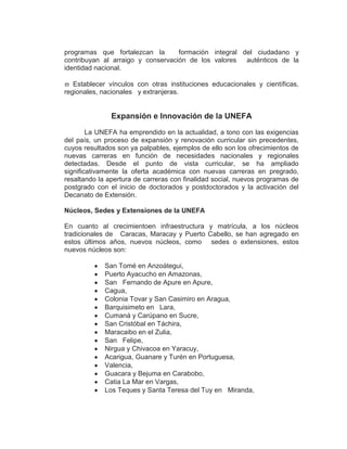 programas que fortalezcan la       formación integral del ciudadano y
contribuyan al arraigo y conservación de los valores   auténticos de la
identidad nacional.

   Establecer vínculos con otras instituciones educacionales y científicas,
regionales, nacionales y extranjeras.


               Expansión e Innovación de la UNEFA
        La UNEFA ha emprendido en la actualidad, a tono con las exigencias
del país, un proceso de expansión y renovación curricular sin precedentes,
cuyos resultados son ya palpables, ejemplos de ello son los ofrecimientos de
nuevas carreras en función de necesidades nacionales y regionales
detectadas. Desde el punto de vista curricular, se ha ampliado
significativamente la oferta académica con nuevas carreras en pregrado,
resaltando la apertura de carreras con finalidad social, nuevos programas de
postgrado con el inicio de doctorados y postdoctorados y la activación del
Decanato de Extensión.

Núcleos, Sedes y Extensiones de la UNEFA

En cuanto al crecimientoen infraestructura y matrícula, a los núcleos
tradicionales de Caracas, Maracay y Puerto Cabello, se han agregado en
estos últimos años, nuevos núcleos, como sedes o extensiones, estos
nuevos núcleos son:

             San Tomé en Anzoátegui,
             Puerto Ayacucho en Amazonas,
             San Fernando de Apure en Apure,
             Cagua,
             Colonia Tovar y San Casimiro en Aragua,
             Barquisimeto en Lara,
             Cumaná y Carúpano en Sucre,
             San Cristóbal en Táchira,
             Maracaibo en el Zulia,
             San Felipe,
             Nirgua y Chivacoa en Yaracuy,
             Acarigua, Guanare y Turén en Portuguesa,
             Valencia,
             Guacara y Bejuma en Carabobo,
             Catia La Mar en Vargas,
             Los Teques y Santa Teresa del Tuy en Miranda,
 