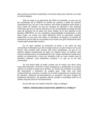 este proceso le brinda al estudiante una buena base para culminar con éxito
la carrera elegida.

        Sólo se exige a los aspirantes del CINU ser bachiller, ya que una de
las prioridades de la UNEFA es abrirle las puertas a todos los jóvenes
venezolanos que, de una u otra manera, han tenido problemas para entrar a
otras casas de estudio, ya sea por pruebas de admisión o las costosas
matrículas que hoy en día se observan en las universidades privadas.de esta
casa de estudios me ha dado una clara imagen de lo que significa el ser
llamado UNEFISTA, es una verdadera responsabilidad el pertenecer a esta
alma mater, se marca una clara diferencia entre la educación superior
tradicional y la que esta nos ofrece, la disciplina, el respeto y el sentido de
pertenecía que en ella se nos enseña es sin duda una gran herramienta para
nuestro pleno desarrollo humano.

       Es un gran impacto el producido al entrar y ser parte de esta
universidad, la disciplina que allí se exige produce un gran choque con lo que
hemos visto durante toda nuestra vida como estudiantes, ya que en un
sistema regular escasamente se logra ver respeto hacia un profesor pero
hacia la infraestructura es prácticamente nulo, ningún estudiante muestra ese
sentido de pertenencia y amor por mantener todo en buen estado para el
beneficio colectivo, cosa totalmente contraria a lo que se ve en esta
universidad.

      Es una ardua labor el poder cumplir con la misión que tiene como
meta esta institución, el formar y forjar ciudadanos y ciudadanas con nuevos
valores, en donde la patria es lo primero, en donde nos enseñan a ser parte
del crecimiento y evolución de nuestro país. Todo esto nos hace
comprometernos a ayudar a cumplir con la visión propuesta por nuestra casa
de estudios, debemos comprometernos en proyectar una gran imagen de
excelencia educativa y de grandes valores morales y socialistas tanto en el
ámbito nacional como en el internacional.

      Es por ello que con orgullo entiendo y digo su eslogan:

      “UNEFA, EXECELENCIA EDUCATIVA ABIERTA AL PUEBLO”
 