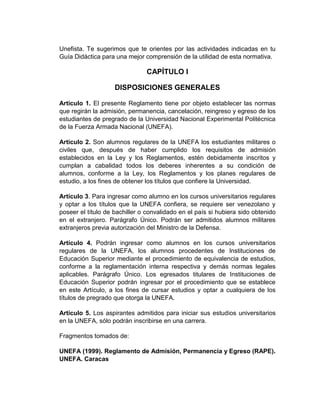 Unefista. Te sugerimos que te orientes por las actividades indicadas en tu
Guía Didáctica para una mejor comprensión de la utilidad de esta normativa.

                               CAPÍTULO I

                    DISPOSICIONES GENERALES

Artículo 1. El presente Reglamento tiene por objeto establecer las normas
que regirán la admisión, permanencia, cancelación, reingreso y egreso de los
estudiantes de pregrado de la Universidad Nacional Experimental Politécnica
de la Fuerza Armada Nacional (UNEFA).

Artículo 2. Son alumnos regulares de la UNEFA los estudiantes militares o
civiles que, después de haber cumplido los requisitos de admisión
establecidos en la Ley y los Reglamentos, estén debidamente inscritos y
cumplan a cabalidad todos los deberes inherentes a su condición de
alumnos, conforme a la Ley, los Reglamentos y los planes regulares de
estudio, a los fines de obtener los títulos que confiere la Universidad.

Artículo 3. Para ingresar como alumno en los cursos universitarios regulares
y optar a los títulos que la UNEFA confiera, se requiere ser venezolano y
poseer el título de bachiller o convalidado en el país si hubiera sido obtenido
en el extranjero. Parágrafo Único. Podrán ser admitidos alumnos militares
extranjeros previa autorización del Ministro de la Defensa.

Artículo 4. Podrán ingresar como alumnos en los cursos universitarios
regulares de la UNEFA, los alumnos procedentes de Instituciones de
Educación Superior mediante el procedimiento de equivalencia de estudios,
conforme a la reglamentación interna respectiva y demás normas legales
aplicables. Parágrafo Único. Los egresados titulares de Instituciones de
Educación Superior podrán ingresar por el procedimiento que se establece
en este Artículo, a los fines de cursar estudios y optar a cualquiera de los
títulos de pregrado que otorga la UNEFA.

Artículo 5. Los aspirantes admitidos para iniciar sus estudios universitarios
en la UNEFA, sólo podrán inscribirse en una carrera.

Fragmentos tomados de:

UNEFA (1999). Reglamento de Admisión, Permanencia y Egreso (RAPE).
UNEFA. Caracas
 