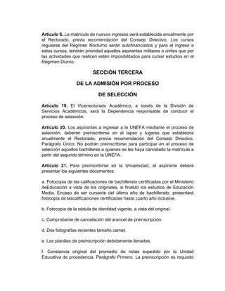 Artículo 6. La matrícula de nuevos ingresos será establecida anualmente por
el Rectorado, previa recomendación del Consejo Directivo. Los cursos
regulares del Régimen Nocturno serán autofinanciados y para el ingreso a
estos cursos, tendrán prioridad aquellos aspirantes militares o civiles que por
las actividades que realicen estén imposibilitados para cursar estudios en el
Régimen Diurno.

                           SECCIÓN TERCERA

                  DE LA ADMISIÓN POR PROCESO

                              DE SELECCIÓN

Artículo 19. El Vicerrectorado Académico, a través de la División de
Servicios Académicos, será la Dependencia responsable de conducir el
proceso de selección.

Artículo 20. Los aspirantes a ingresar a la UNEFA mediante el proceso de
selección, deberán preinscribirse en el lapso y lugares que establezca
anualmente el Rectorado, previa recomendación del Consejo Directivo.
Parágrafo Único: No podrán preinscribirse para participar en el proceso de
selección aquellos bachilleres a quienes se les haya cancelado la matrícula a
partir del segundo término en la UNEFA.

Artículo 21. Para preinscribirse en la Universidad, el aspirante deberá
presentar los siguientes documentos:

a. Fotocopia de las calificaciones de bachillerato certificadas por el Ministerio
deEducación a vista de los originales, si finalizó los estudios de Educación
Media. Encaso de ser cursante del último año de bachillerato, presentará
fotocopia de lascalificaciones certificadas hasta cuarto año inclusive.

b. Fotocopia de la cédula de identidad vigente, a vista del original.

c. Comprobante de cancelación del arancel de preinscripción.

d. Dos fotografías recientes tamaño carnet.

e. Las planillas de preinscripción debidamente llenadas.

f. Constancia original del promedio de notas expedido por la Unidad
Educativa de procedencia. Parágrafo Primero. La preinscripción es requisito
 