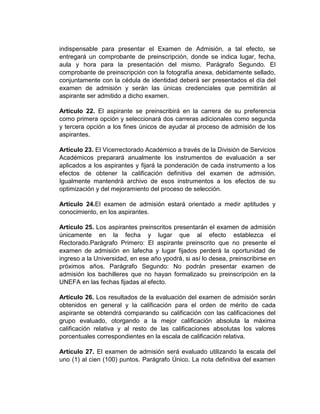 indispensable para presentar el Examen de Admisión, a tal efecto, se
entregará un comprobante de preinscripción, donde se indica lugar, fecha,
aula y hora para la presentación del mismo. Parágrafo Segundo. El
comprobante de preinscripción con la fotografía anexa, debidamente sellado,
conjuntamente con la cédula de identidad deberá ser presentados el día del
examen de admisión y serán las únicas credenciales que permitirán al
aspirante ser admitido a dicho examen.

Artículo 22. El aspirante se preinscribirá en la carrera de su preferencia
como primera opción y seleccionará dos carreras adicionales como segunda
y tercera opción a los fines únicos de ayudar al proceso de admisión de los
aspirantes.

Artículo 23. El Vicerrectorado Académico a través de la División de Servicios
Académicos preparará anualmente los instrumentos de evaluación a ser
aplicados a los aspirantes y fijará la ponderación de cada instrumento a los
efectos de obtener la calificación definitiva del examen de admisión.
Igualmente mantendrá archivo de esos instrumentos a los efectos de su
optimización y del mejoramiento del proceso de selección.

Artículo 24.El examen de admisión estará orientado a medir aptitudes y
conocimiento, en los aspirantes.

Artículo 25. Los aspirantes preinscritos presentarán el examen de admisión
únicamente en la fecha y lugar que al efecto establezca el
Rectorado.Parágrafo Primero: El aspirante preinscrito que no presente el
examen de admisión en lafecha y lugar fijados perderá la oportunidad de
ingreso a la Universidad, en ese año ypodrá, si así lo desea, preinscribirse en
próximos años. Parágrafo Segundo: No podrán presentar examen de
admisión los bachilleres que no hayan formalizado su preinscripción en la
UNEFA en las fechas fijadas al efecto.

Artículo 26. Los resultados de la evaluación del examen de admisión serán
obtenidos en general y la calificación para el orden de mérito de cada
aspirante se obtendrá comparando su calificación con las calificaciones del
grupo evaluado, otorgando a la mejor calificación absoluta la máxima
calificación relativa y al resto de las calificaciones absolutas los valores
porcentuales correspondientes en la escala de calificación relativa.

Artículo 27. El examen de admisión será evaluado utilizando la escala del
uno (1) al cien (100) puntos. Parágrafo Único. La nota definitiva del examen
 