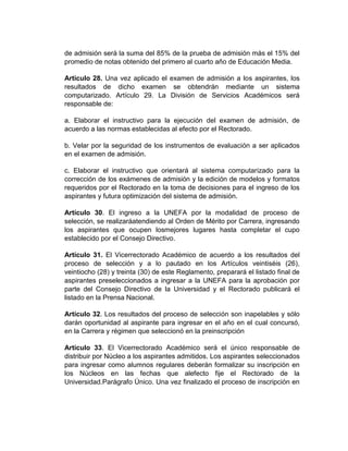 de admisión será la suma del 85% de la prueba de admisión más el 15% del
promedio de notas obtenido del primero al cuarto año de Educación Media.

Artículo 28. Una vez aplicado el examen de admisión a los aspirantes, los
resultados de dicho examen se obtendrán mediante un sistema
computarizado. Artículo 29. La División de Servicios Académicos será
responsable de:

a. Elaborar el instructivo para la ejecución del examen de admisión, de
acuerdo a las normas establecidas al efecto por el Rectorado.

b. Velar por la seguridad de los instrumentos de evaluación a ser aplicados
en el examen de admisión.

c. Elaborar el instructivo que orientará al sistema computarizado para la
corrección de los exámenes de admisión y la edición de modelos y formatos
requeridos por el Rectorado en la toma de decisiones para el ingreso de los
aspirantes y futura optimización del sistema de admisión.

Artículo 30. El ingreso a la UNEFA por la modalidad de proceso de
selección, se realizaráatendiendo al Orden de Mérito por Carrera, ingresando
los aspirantes que ocupen losmejores lugares hasta completar el cupo
establecido por el Consejo Directivo.

Artículo 31. El Vicerrectorado Académico de acuerdo a los resultados del
proceso de selección y a lo pautado en los Artículos veintiséis (26),
veintiocho (28) y treinta (30) de este Reglamento, preparará el listado final de
aspirantes preseleccionados a ingresar a la UNEFA para la aprobación por
parte del Consejo Directivo de la Universidad y el Rectorado publicará el
listado en la Prensa Nacional.

Artículo 32. Los resultados del proceso de selección son inapelables y sólo
darán oportunidad al aspirante para ingresar en el año en el cual concursó,
en la Carrera y régimen que seleccionó en la preinscripción

Artículo 33. El Vicerrectorado Académico será el único responsable de
distribuir por Núcleo a los aspirantes admitidos. Los aspirantes seleccionados
para ingresar como alumnos regulares deberán formalizar su inscripción en
los Núcleos en las fechas que alefecto fije el Rectorado de la
Universidad.Parágrafo Único. Una vez finalizado el proceso de inscripción en
 
