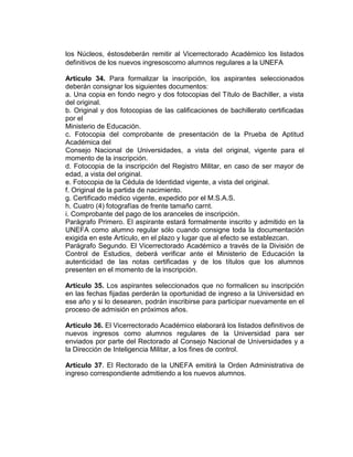 los Núcleos, éstosdeberán remitir al Vicerrectorado Académico los listados
definitivos de los nuevos ingresoscomo alumnos regulares a la UNEFA

Artículo 34. Para formalizar la inscripción, los aspirantes seleccionados
deberán consignar los siguientes documentos:
a. Una copia en fondo negro y dos fotocopias del Título de Bachiller, a vista
del original.
b. Original y dos fotocopias de las calificaciones de bachillerato certificadas
por el
Ministerio de Educación.
c. Fotocopia del comprobante de presentación de la Prueba de Aptitud
Académica del
Consejo Nacional de Universidades, a vista del original, vigente para el
momento de la inscripción.
d. Fotocopia de la inscripción del Registro Militar, en caso de ser mayor de
edad, a vista del original.
e. Fotocopia de la Cédula de Identidad vigente, a vista del original.
f. Original de la partida de nacimiento.
g. Certificado médico vigente, expedido por el M.S.A.S.
h. Cuatro (4) fotografías de frente tamaño carnt.
i. Comprobante del pago de los aranceles de inscripción.
Parágrafo Primero. El aspirante estará formalmente inscrito y admitido en la
UNEFA como alumno regular sólo cuando consigne toda la documentación
exigida en este Artículo, en el plazo y lugar que al efecto se establezcan.
Parágrafo Segundo. El Vicerrectorado Académico a través de la División de
Control de Estudios, deberá verificar ante el Ministerio de Educación la
autenticidad de las notas certificadas y de los títulos que los alumnos
presenten en el momento de la inscripción.

Artículo 35. Los aspirantes seleccionados que no formalicen su inscripción
en las fechas fijadas perderán la oportunidad de ingreso a la Universidad en
ese año y si lo desearen, podrán inscribirse para participar nuevamente en el
proceso de admisión en próximos años.

Artículo 36. El Vicerrectorado Académico elaborará los listados definitivos de
nuevos ingresos como alumnos regulares de la Universidad para ser
enviados por parte del Rectorado al Consejo Nacional de Universidades y a
la Dirección de Inteligencia Militar, a los fines de control.

Artículo 37. El Rectorado de la UNEFA emitirá la Orden Administrativa de
ingreso correspondiente admitiendo a los nuevos alumnos.
 