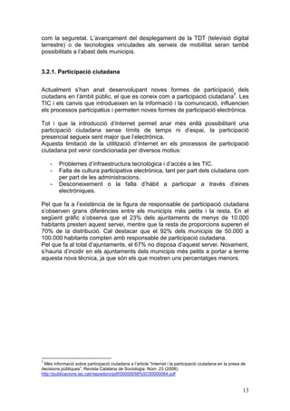 com la seguretat. L’avançament del desplegament de la TDT (televisió digital
terrestre) o de tecnologies vinculades als serveis de mobilitat seran també
possibilitats a l’abast dels municipis.


3.2.1. Participació ciutadana


Actualment s’han anat desenvolupant noves formes de participació dels
ciutadans en l’àmbit públic, el que es coneix com a participació ciutadana7. Les
TIC i els canvis que introdueixen en la informació i la comunicació, influencien
els processos participatius i permeten noves formes de participació electrònica.

Tot i que la introducció d’Internet permet anar més enllà possibilitant una
participació ciutadana sense límits de temps ni d’espai, la participació
presencial segueix sent major que l’electrònica.
Aquesta limitació de la utilització d’Internet en els processos de participació
ciutadana pot venir condicionada per diversos motius:

    -    Problemes d’infraestructura tecnològica i d’accés a les TIC.
    -    Falta de cultura participativa electrònica, tant per part dels ciutadans com
         per part de les administracions.
    -    Desconeixement o la falta d’hàbit a participar a través d’eines
         electròniques.

Pel que fa a l’existència de la figura de responsable de participació ciutadana
s’observen grans diferències entre els municipis més petits i la resta. En el
següent gràfic s’observa que el 23% dels ajuntaments de menys de 10.000
habitants presten aquest servei, mentre que la resta de proporcions superen el
70% de la distribució. Cal destacar que el 92% dels municipis de 50.000 a
100.000 habitants compten amb responsable de participació ciutadana.
Pel que fa al total d’ajuntaments, el 67% no disposa d’aquest servei. Novament,
s’hauria d’incidir en els ajuntaments dels municipis més petits a portar a terme
aquesta nova tècnica, ja que són els que mostren uns percentatges menors.




7
 Més informació sobre participació ciutadana a l’article “Internet i la participació ciutadana en la presa de
decisions públiques”. Revista Catalana de Sociologia. Núm. 23 (2008).
http://publicacions.iec.cat/repository/pdf/00000058%5C00000064.pdf


                                                                                                           13
 