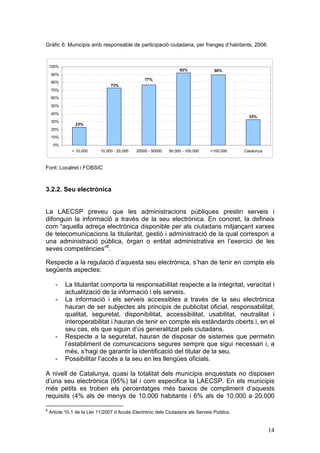 Gràfic 6: Municipis amb responsable de participació ciutadana, per franges d’habitants, 2008.


    100%
                                                                   92%            90%
     90%
                                                  77%
     80%
                                 73%
     70%
     60%

     50%
     40%
                                                                                               33%
     30%
                23%
     20%
     10%
      0%
              < 10.000      10.000 - 20.000   20000 - 50000   50.000 - 100.000   >100.000    Catalunya



Font: Localret i FOBSIC



3.2.2. Seu electrònica


La LAECSP preveu que les administracions públiques prestin serveis i
difonguin la informació a través de la seu electrònica. En concret, la defineix
com “aquella adreça electrònica disponible per als ciutadans mitjançant xarxes
de telecomunicacions la titularitat, gestió i administració de la qual correspon a
una administració pública, òrgan o entitat administrativa en l’exercici de les
seves competències”8.

Respecte a la regulació d’aquesta seu electrònica, s’han de tenir en compte els
següents aspectes:

       -   La titularitat comporta la responsabilitat respecte a la integritat, veracitat i
           actualització de la informació i els serveis.
       -   La informació i els serveis accessibles a través de la seu electrònica
           hauran de ser subjectes als principis de publicitat oficial, responsabilitat,
           qualitat, seguretat, disponibilitat, accessibilitat, usabilitat, neutralitat i
           interoperabilitat i hauran de tenir en compte els estàndards oberts i, en el
           seu cas, els que siguin d’ús generalitzat pels ciutadans.
       -   Respecte a la seguretat, hauran de disposar de sistemes que permetin
           l’establiment de comunicacions segures sempre que sigui necessari i, a
           més, s’hagi de garantir la identificació del titular de la seu.
       -   Possibilitar l’accés a la seu en les llengües oficials.

A nivell de Catalunya, quasi la totalitat dels municipis enquestats no disposen
d’una seu electrònica (95%) tal i com especifica la LAECSP. En els municipis
més petits es troben els percentatges més baixos de compliment d’aquests
requisits (4% als de menys de 10.000 habitants i 6% als de 10.000 a 20.000

8
    Article 10.1 de la Llei 11/2007 d’Accés Electrònic dels Ciutadans als Serveis Públics.


                                                                                                         14
 