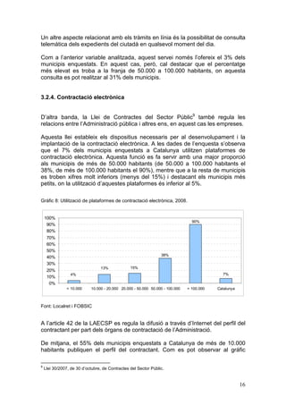 Un altre aspecte relacionat amb els tràmits en línia és la possibilitat de consulta
telemàtica dels expedients del ciutadà en qualsevol moment del dia.

Com a l’anterior variable analitzada, aquest servei només l’ofereix el 3% dels
municipis enquestats. En aquest cas, però, cal destacar que el percentatge
més elevat es troba a la franja de 50.000 a 100.000 habitants, on aquesta
consulta es pot realitzar al 31% dels municipis.


3.2.4. Contractació electrònica


D’altra banda, la Llei de Contractes del Sector Públic9 també regula les
relacions entre l’Administració pública i altres ens, en aquest cas les empreses.

Aquesta llei estableix els dispositius necessaris per al desenvolupament i la
implantació de la contractació electrònica. A les dades de l’enquesta s’observa
que el 7% dels municipis enquestats a Catalunya utilitzen plataformes de
contractació electrònica. Aquesta funció es fa servir amb una major proporció
als municipis de més de 50.000 habitants (de 50.000 a 100.000 habitants el
38%, de més de 100.000 habitants el 90%), mentre que a la resta de municipis
es troben xifres molt inferiors (menys del 15%) i destacant els municipis més
petits, on la utilització d’aquestes plataformes és inferior al 5%.

Gràfic 8: Utilització de plataformes de contractació electrònica, 2008.


    100%
                                                                                 90%
     90%
     80%
     70%
     60%
     50%
                                                                 38%
     40%
     30%
                                 13%             15%
     20%
                  4%                                                                         7%
     10%
      0%
                < 10.000    10.000 - 20.000 20.000 - 50.000 50.000 - 100.000   > 100.000   Catalunya



Font: Localret i FOBSIC


A l’article 42 de la LAECSP es regula la difusió a través d’Internet del perfil del
contractant per part dels òrgans de contractació de l’Administració.

De mitjana, el 55% dels municipis enquestats a Catalunya de més de 10.000
habitants publiquen el perfil del contractant. Com es pot observar al gràfic

9
    Llei 30/2007, de 30 d’octubre, de Contractes del Sector Públic.


                                                                                                       16
 