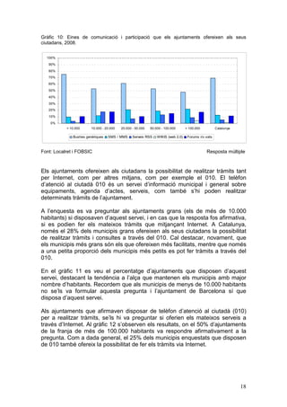 Gràfic 10: Eines de comunicació i participació que els ajuntaments ofereixen als seus
ciutadans, 2008.


  100%

   90%
   80%
   70%
   60%

   50%
   40%

   30%
   20%
   10%

    0%
           < 10.000     10.000 - 20.000   20.000 - 50.000   50.000 - 100.000      > 100.000          Catalunya

              Busties genèriques   SMS / MMS     Serveis RSS    WIKIS (web 2.0)    Forums i/o xats



Font: Localret i FOBSIC                                                                       Resposta múltiple



Els ajuntaments ofereixen als ciutadans la possibilitat de realitzar tràmits tant
per Internet, com per altres mitjans, com per exemple el 010. El telèfon
d’atenció al ciutadà 010 és un servei d’informació municipal i general sobre
equipaments, agenda d’actes, serveis, com també s’hi poden realitzar
determinats tràmits de l’ajuntament.

A l’enquesta es va preguntar als ajuntaments grans (els de més de 10.000
habitants) si disposaven d’aquest servei, i en cas que la resposta fos afirmativa,
si es podien fer els mateixos tràmits que mitjançant Internet. A Catalunya,
només el 28% dels municipis grans ofereixen als seus ciutadans la possibilitat
de realitzar tràmits i consultes a través del 010. Cal destacar, novament, que
els municipis més grans són els que ofereixen més facilitats, mentre que només
a una petita proporció dels municipis més petits es pot fer tràmits a través del
010.

En el gràfic 11 es veu el percentatge d’ajuntaments que disposen d’aquest
servei, destacant la tendència a l’alça que mantenen els municipis amb major
nombre d’habitants. Recordem que als municipis de menys de 10.000 habitants
no se’ls va formular aquesta pregunta i l’ajuntament de Barcelona sí que
disposa d’aquest servei.

Als ajuntaments que afirmaven disposar de telèfon d’atenció al ciutadà (010)
per a realitzar tràmits, se’ls hi va preguntar si oferien els mateixos serveis a
través d’Internet. Al gràfic 12 s’observen els resultats, on el 50% d’ajuntaments
de la franja de més de 100.000 habitants va respondre afirmativament a la
pregunta. Com a dada general, el 25% dels municipis enquestats que disposen
de 010 també ofereix la possibilitat de fer els tràmits via Internet.




                                                                                                                 18
 