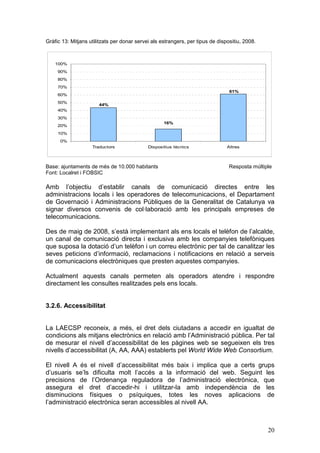 Gràfic 13: Mitjans utilitzats per donar servei als estrangers, per tipus de dispositiu, 2008.



    100%
     90%
     80%
     70%
                                                                                 61%
     60%
     50%
                       44%
     40%
     30%
                                                    16%
     20%
     10%
      0%
                    Traductors               Dispositius tècnics                Altres



Base: ajuntaments de més de 10.000 habitants                                     Resposta múltiple
Font: Localret i FOBSIC

Amb l’objectiu d’establir canals de comunicació directes entre les
administracions locals i les operadores de telecomunicacions, el Departament
de Governació i Administracions Públiques de la Generalitat de Catalunya va
signar diversos convenis de col·laboració amb les principals empreses de
telecomunicacions.

Des de maig de 2008, s’està implementant als ens locals el telèfon de l’alcalde,
un canal de comunicació directa i exclusiva amb les companyies telefòniques
que suposa la dotació d’un telèfon i un correu electrònic per tal de canalitzar les
seves peticions d’informació, reclamacions i notificacions en relació a serveis
de comunicacions electròniques que presten aquestes companyies.

Actualment aquests canals permeten als operadors atendre i respondre
directament les consultes realitzades pels ens locals.


3.2.6. Accessibilitat


La LAECSP reconeix, a més, el dret dels ciutadans a accedir en igualtat de
condicions als mitjans electrònics en relació amb l’Administració pública. Per tal
de mesurar el nivell d’accessibilitat de les pàgines web se segueixen els tres
nivells d’accessibilitat (A, AA, AAA) establerts pel World Wide Web Consortium.

El nivell A és el nivell d’accessibilitat més baix i implica que a certs grups
d’usuaris se’ls dificulta molt l’accés a la informació del web. Seguint les
precisions de l’Ordenança reguladora de l’administració electrònica, que
assegura el dret d’accedir-hi i utilitzar-la amb independència de les
disminucions físiques o psíquiques, totes les noves aplicacions de
l’administració electrònica seran accessibles al nivell AA.



                                                                                                20
 
