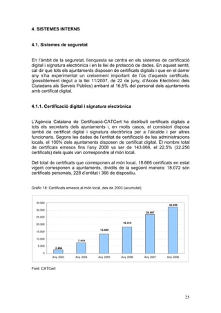 4. SISTEMES INTERNS


4.1. Sistemes de seguretat


En l’àmbit de la seguretat, l’enquesta se centra en els sistemes de certificació
digital i signatura electrònica i en la llei de protecció de dades. En aquest sentit,
cal dir que tots els ajuntaments disposen de certificats digitals i que en el darrer
any s’ha experimentat un creixement important de l’ús d’aquests certificats,
(possiblement degut a la llei 11/2007, de 22 de juny, d’Accés Electrònic dels
Ciutadans als Serveis Públics) arribant al 16,5% del personal dels ajuntaments
amb certificat digital.


4.1.1. Certificació digital i signatura electrònica


L’Agència Catalana de Certificació-CATCert ha distribuït certificats digitals a
tots els secretaris dels ajuntaments i, en molts casos, el consistori disposa
també de certificat digital i signatura electrònica per a l’alcalde i per altres
funcionaris. Segons les dades de l’entitat de certificació de les administracions
locals, el 100% dels ajuntaments disposen de certificat digital. El nombre total
de certificats emesos fins l’any 2008 va ser de 143.066, el 22,5% (32.250
certificats) dels quals van correspondre al món local.

Del total de certificats que corresponen al món local, 18.666 certificats en estat
vigent corresponen a ajuntaments, dividits de la següent manera: 18.072 són
certificats personals, 228 d’entitat i 366 de dispositiu.


Gràfic 18: Certificats emesos al món local, des de 2003 (acumulat)


  35.000
                                                                                 32.250
  30.000
                                                                      26.967
  25.000

                                                       18.315
  20.000

                                         13.449
  15.000

  10.000
                           7.414

   5.000
              2.494
      0
            Any 2003      Any 2004      Any 2005     Any 2006        Any 2007   Any 2008



Font: CATCert




                                                                                           25
 