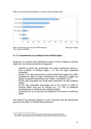 Gràfic 20: Percepció dels avantatges en l’ús dels certificats digitals, 2008.



       Més rapidesa                                                        63%


       Més mobilitat                                       46%


      Més seguretat                                 37%


     Més traçabilitat             7%


              Altres         3%


                Cap               8%


                        0%        10%   20%   30%   40%     50%      60%         70%   80%   90%     100%




Base: ajuntaments de menys de 10.000 habitants                                         Resposta múltiple
Font: Localret i FOBSIC



4.1.1.2. Impediments en la utilització del certificat digital


Respecte a la valoració dels impediments trobats a l’hora d’utilitzar el certificat
digital, són, de manera orientativa, els següents:

        -     Gairebé la meitat dels ajuntaments han trobat impediments tècnics a
              l’hora d’utilitzar el certificat digital, i un 19% ha tingut problemes
              d’usabilitat.
        -     Només el 4% dels ajuntaments ha trobat impediments legals l’any 2008,
              possiblement degut al major coneixement de disposicions legals que
              regulen la signatura electrònica (Llei 11/2007, Llei 56/2007, etc.)13.
        -     El 25% dels enquestats han trobat difícil d’entendre l’ús dels certificats
              digitals.
        -     Un 6% dels enquestats argumenten que el seu entorn no utilitza el
              certificat digital cosa que en dificulta l’ús i un 10% té problemes
              organitzatius en la utilització dels certificats digitals.
        -     Un residual 2% no té cap tipus de problemes en fer servir la certificació
              digital.


Cal destacar que aquesta pregunta la varen respondre tant els ajuntaments
grans com els petits, un total de 662 ajuntaments.




13
     Llei 11/2007, de 22 de juny, d’Accés Electrònic dels Ciutadans als Serveis Públics.
     Llei 56/2007, de 28 de desembre, de Mesures d’Impuls de la Societat de la Informació.



                                                                                                     27
 