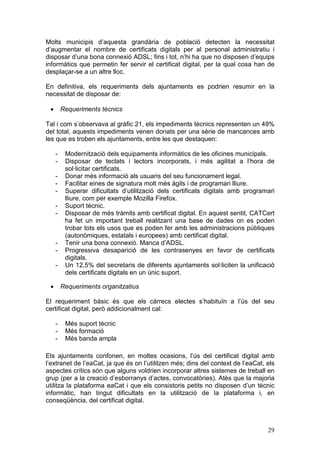 Molts municipis d’aquesta grandària de població detecten la necessitat
d’augmentar el nombre de certificats digitals per al personal administratiu i
disposar d’una bona connexió ADSL; fins i tot, n’hi ha que no disposen d’equips
informàtics que permetin fer servir el certificat digital, per la qual cosa han de
desplaçar-se a un altre lloc.

En definitiva, els requeriments dels ajuntaments es podrien resumir en la
necessitat de disposar de:

 •       Requeriments tècnics

Tal i com s’observava al gràfic 21, els impediments tècnics representen un 49%
del total, aquests impediments venen donats per una sèrie de mancances amb
les que es troben els ajuntaments, entre les que destaquen:

     -    Modernització dels equipaments informàtics de les oficines municipals.
     -    Disposar de teclats i lectors incorporats, i més agilitat a l’hora de
          sol·licitar certificats.
     -    Donar més informació als usuaris del seu funcionament legal.
     -    Facilitar eines de signatura molt més àgils i de programari lliure.
     -    Superar dificultats d’utilització dels certificats digitals amb programari
          lliure, com per exemple Mozilla Firefox.
     -    Suport tècnic.
     -    Disposar de més tràmits amb certificat digital. En aquest sentit, CATCert
          ha fet un important treball realitzant una base de dades on es poden
          trobar tots els usos que es poden fer amb les administracions públiques
          (autonòmiques, estatals i europees) amb certificat digital.
     -    Tenir una bona connexió. Manca d’ADSL.
     -    Progressiva desaparició de les contrasenyes en favor de certificats
          digitals.
     -    Un 12,5% del secretaris de diferents ajuntaments sol·liciten la unificació
          dels certificats digitals en un únic suport.

 •       Requeriments organitzatius

El requeriment bàsic és que els càrrecs electes s’habituïn a l’ús del seu
certificat digital, però addicionalment cal:

     -    Més suport tècnic
     -    Més formació
     -    Més banda ampla

Els ajuntaments confonen, en moltes ocasions, l’ús del certificat digital amb
l’extranet de l’eaCat, ja que és on l’utilitzen més; dins del context de l’eaCat, els
aspectes crítics són que alguns voldrien incorporar altres sistemes de treball en
grup (per a la creació d’esborranys d’actes, convocatòries). Atès que la majoria
utilitza la plataforma eaCat i que els consistoris petits no disposen d’un tècnic
informàtic, han tingut dificultats en la utilització de la plataforma i, en
conseqüència, del certificat digital.



                                                                                  29
 