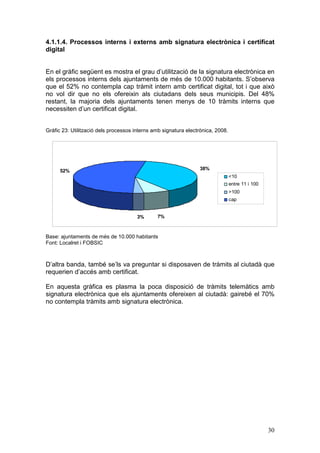 4.1.1.4. Processos interns i externs amb signatura electrònica i certificat
digital


En el gràfic següent es mostra el grau d’utilització de la signatura electrònica en
els processos interns dels ajuntaments de més de 10.000 habitants. S’observa
que el 52% no contempla cap tràmit intern amb certificat digital, tot i que això
no vol dir que no els ofereixin als ciutadans dels seus municipis. Del 48%
restant, la majoria dels ajuntaments tenen menys de 10 tràmits interns que
necessiten d’un certificat digital.


Gràfic 23: Utilització dels processos interns amb signatura electrònica, 2008.




      52%                                                        38%
                                                                                 <10
                                                                                 entre 11 i 100
                                                                                 >100
                                                                                 cap


                                       3%      7%



Base: ajuntaments de més de 10.000 habitants
Font: Localret i FOBSIC



D’altra banda, també se’ls va preguntar si disposaven de tràmits al ciutadà que
requerien d’accés amb certificat.

En aquesta gràfica es plasma la poca disposició de tràmits telemàtics amb
signatura electrònica que els ajuntaments ofereixen al ciutadà: gairebé el 70%
no contempla tràmits amb signatura electrònica.




                                                                                                  30
 